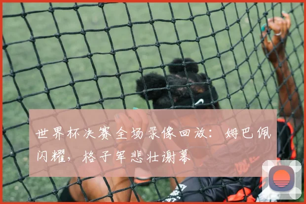 世界杯决赛全场录像回放:姆巴佩闪耀,格子军悲壮谢幕
