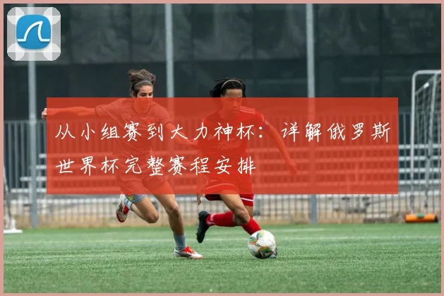 从小组赛到大力神杯：详解俄罗斯世界杯完整赛程安排