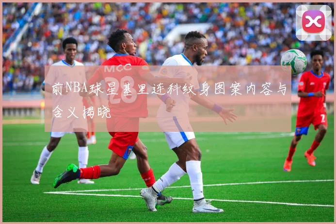 前NBA球星基里连科纹身图案内容与含义揭晓