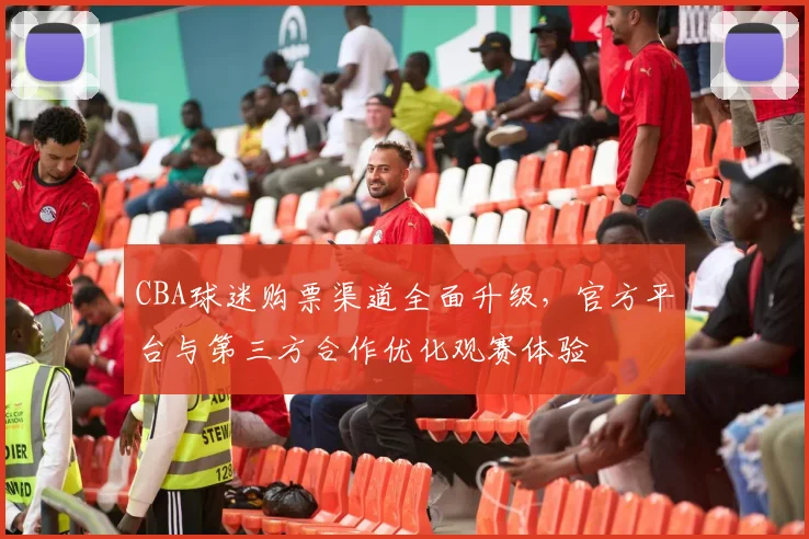 CBA球迷购票渠道全面升级,官方平台与第三方合作优化观赛体验