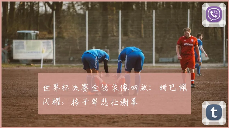 世界杯决赛全场录像回放:姆巴佩闪耀,格子军悲壮谢幕