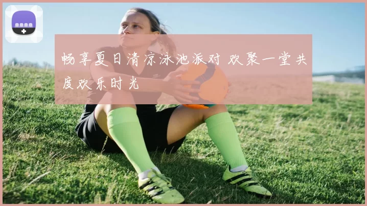 畅享夏日清凉泳池派对 欢聚一堂共度欢乐时光