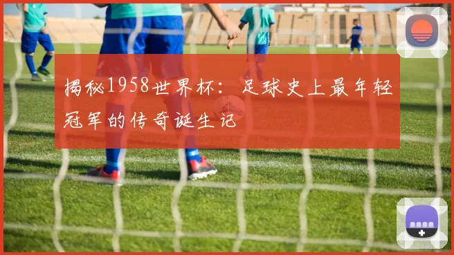 揭秘1958世界杯：足球史上最年轻冠军的传奇诞生记