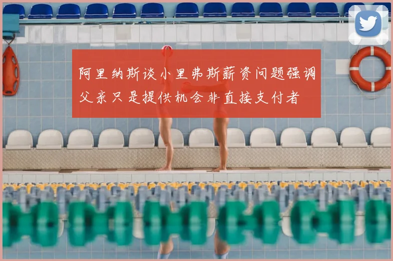 阿里纳斯谈小里弗斯薪资问题强调父亲只是提供机会非直接支付者