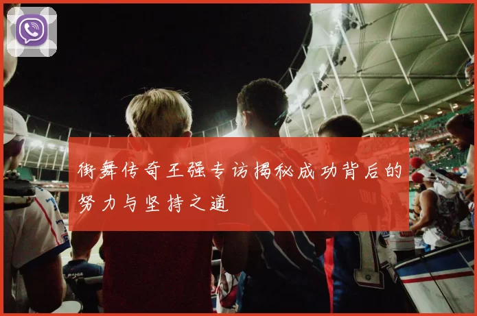 街舞传奇王强专访揭秘成功背后的努力与坚持之道