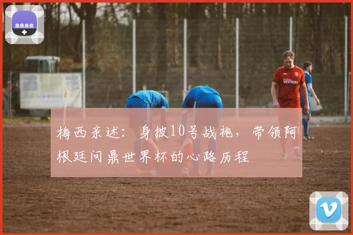 梅西亲述：身披10号战袍，带领阿根廷问鼎世界杯的心路历程