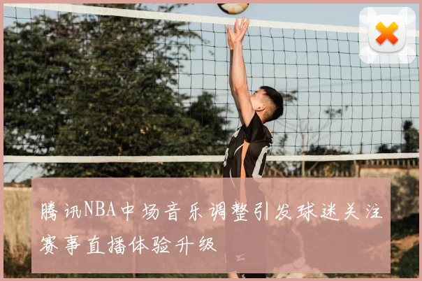 腾讯NBA中场音乐调整引发球迷关注赛事直播体验升级