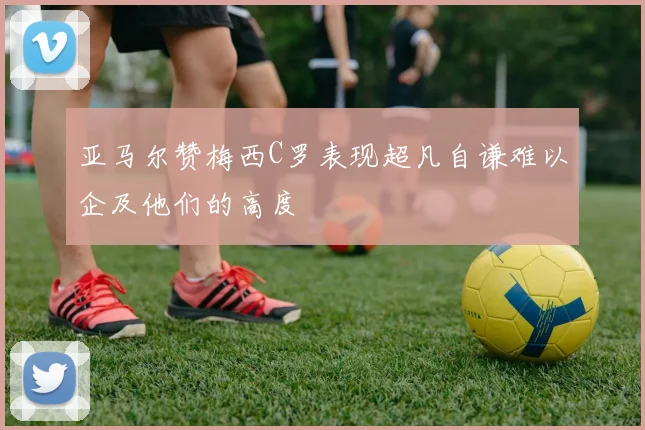 亚马尔赞梅西C罗表现超凡自谦难以企及他们的高度