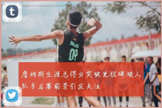 詹姆斯生涯总得分突破里程碑湖人队季后赛前景引发关注