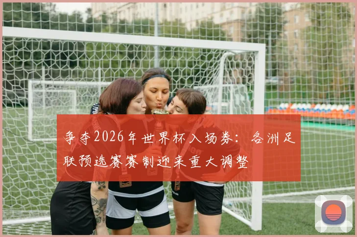 争夺2026年世界杯入场券：各洲足联预选赛赛制迎来重大调整