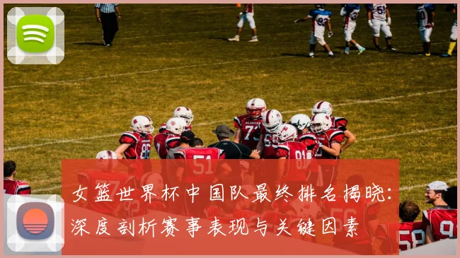 女篮世界杯中国队最终排名揭晓:深度剖析赛事表现与关键因素