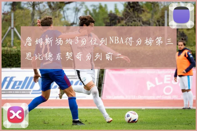詹姆斯场均3分位列NBA得分榜第三恩比德东契奇分列前二