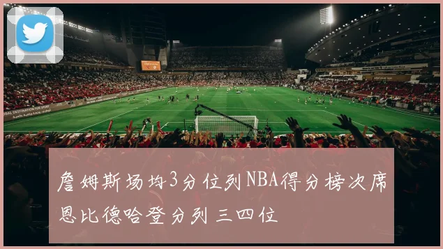 詹姆斯场均3分位列NBA得分榜次席恩比德哈登分列三四位