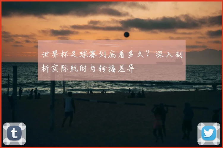 世界杯足球赛到底看多久？深入剖析实际耗时与转播差异