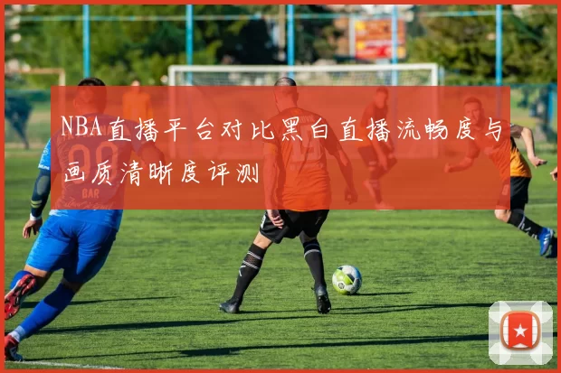 NBA直播平台对比黑白直播流畅度与画质清晰度评测