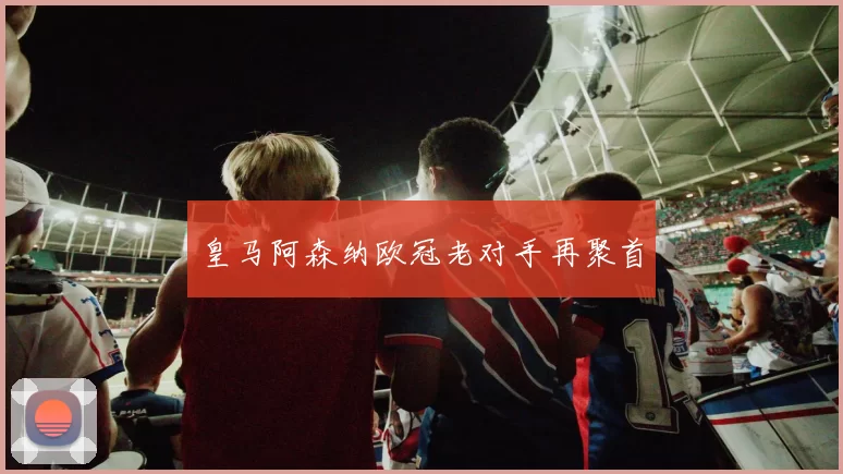 皇马阿森纳欧冠老对手再聚首