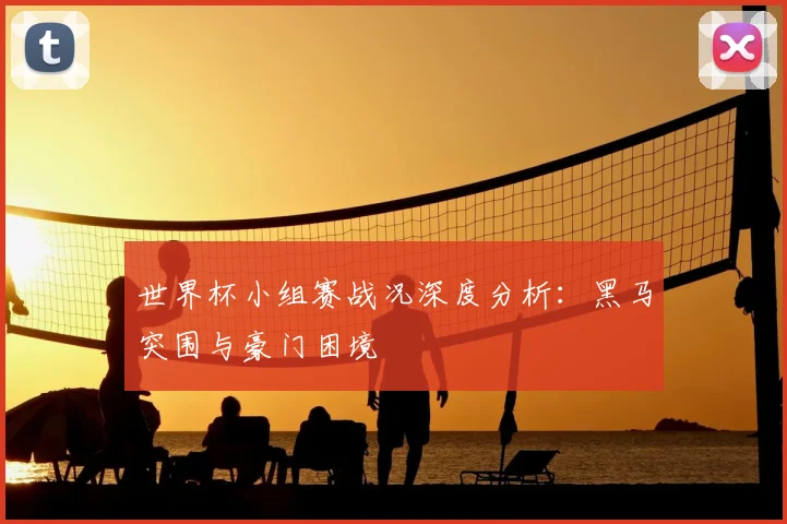 世界杯小组赛战况深度分析：黑马突围与豪门困境