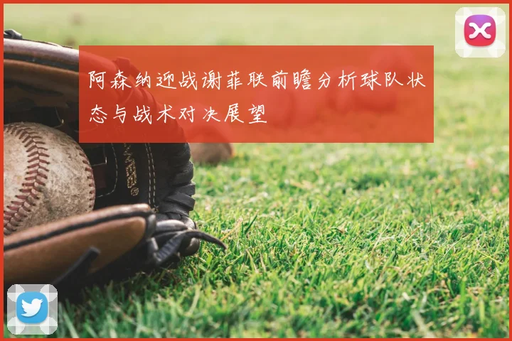 阿森纳迎战谢菲联前瞻分析球队状态与战术对决展望