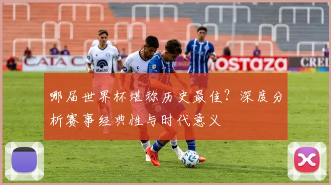 哪届世界杯堪称历史最佳?深度分析赛事经典性与时代意义