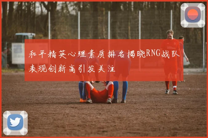和平精英心理素质排名揭晓RNG战队表现创新高引发关注