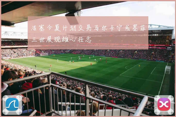 活塞今夏计划交易马尔卡宁或墨菲三世展现雄心壮志