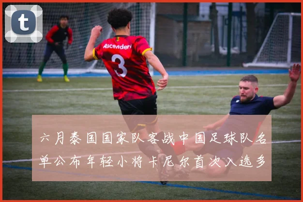 六月泰国国家队客战中国足球队名单公布年轻小将卡尼尔首次入选多名经验丰富老将随队出征