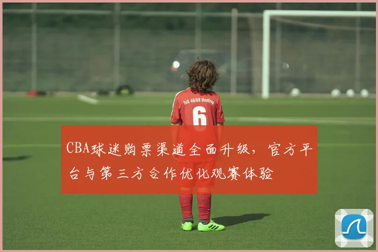 CBA球迷购票渠道全面升级，官方平台与第三方合作优化观赛体验
