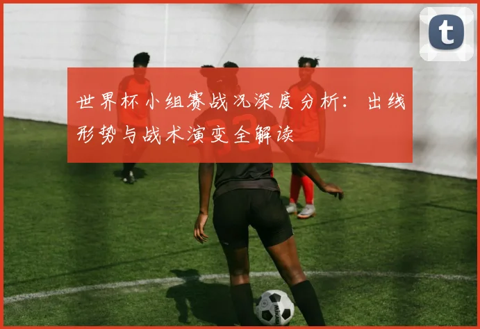 世界杯小组赛战况深度分析:出线形势与战术演变全解读