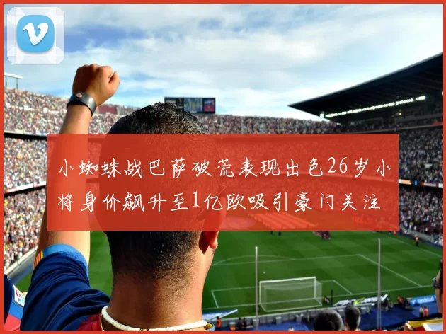 小蜘蛛战巴萨破荒表现出色26岁小将身价飙升至1亿欧吸引豪门关注