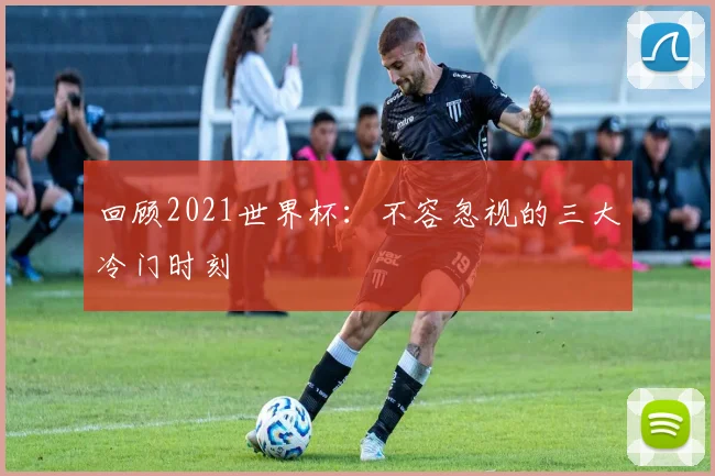 回顾2021世界杯：不容忽视的三大冷门时刻