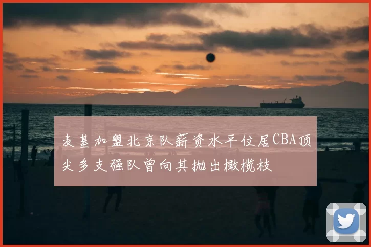 麦基加盟北京队薪资水平位居CBA顶尖多支强队曾向其抛出橄榄枝