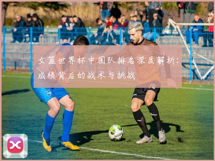 女篮世界杯中国队排名深度解析:成绩背后的战术与挑战
