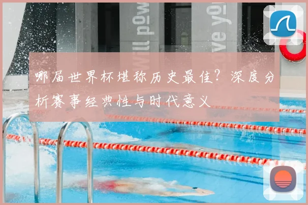 哪届世界杯堪称历史最佳?深度分析赛事经典性与时代意义