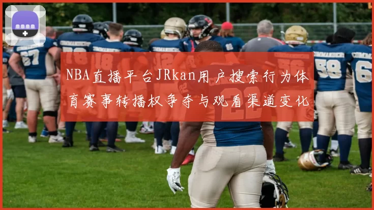 NBA直播平台JRkan用户搜索行为体育赛事转播权争夺与观看渠道变化