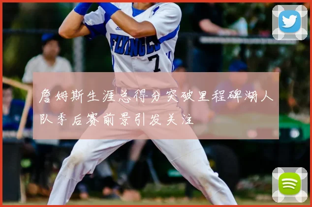詹姆斯生涯总得分突破里程碑湖人队季后赛前景引发关注