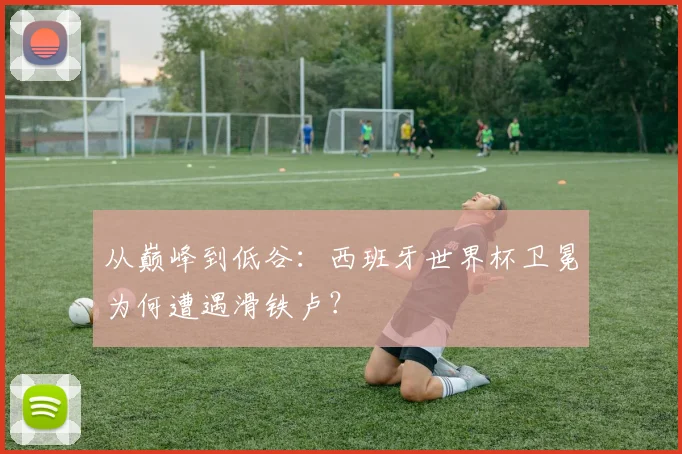 从巅峰到低谷:西班牙世界杯卫冕为何遭遇滑铁卢?