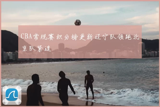 CBA常规赛积分榜更新辽宁队领跑北京队紧追