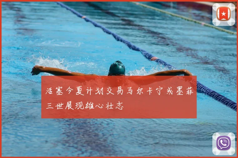 活塞今夏计划交易马尔卡宁或墨菲三世展现雄心壮志