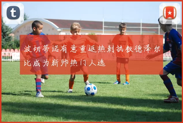 波切蒂诺有意重返热刺执教德泽尔比成为新帅热门人选