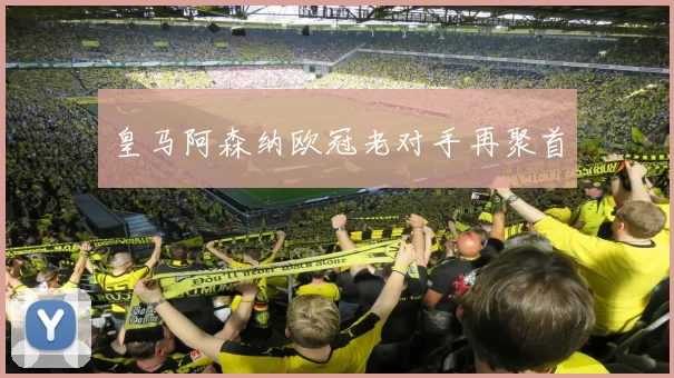 皇马阿森纳欧冠老对手再聚首