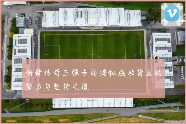 街舞传奇王强专访揭秘成功背后的努力与坚持之道