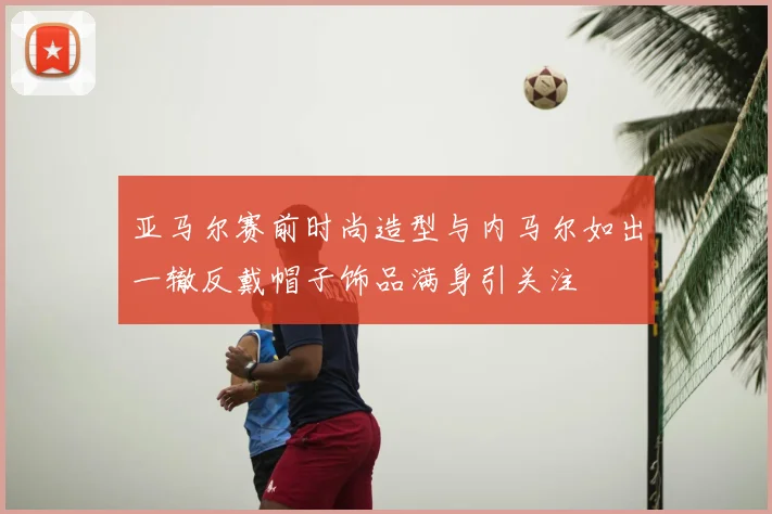 亚马尔赛前时尚造型与内马尔如出一辙反戴帽子饰品满身引关注