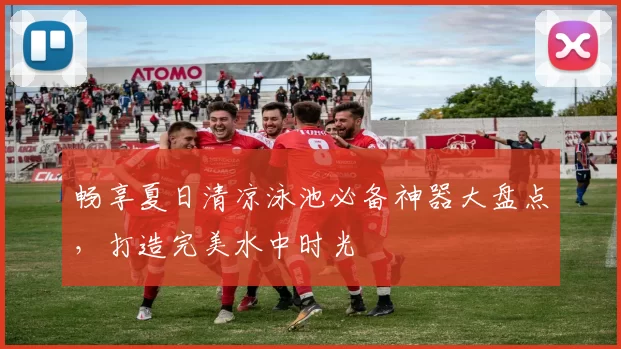 畅享夏日清凉泳池必备神器大盘点，打造完美水中时光
