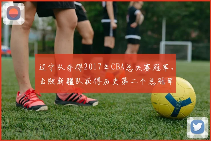 辽宁队夺得2017年CBA总决赛冠军，击败新疆队获得历史第二个总冠军