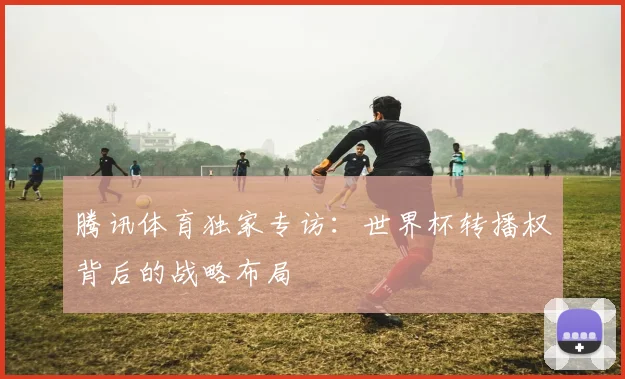 腾讯体育独家专访:世界杯转播权背后的战略布局