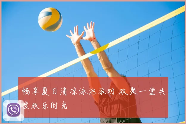 畅享夏日清凉泳池派对 欢聚一堂共度欢乐时光