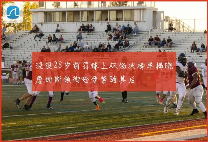 现役28岁前罚球上双场次榜单揭晓詹姆斯领衔哈登紧随其后