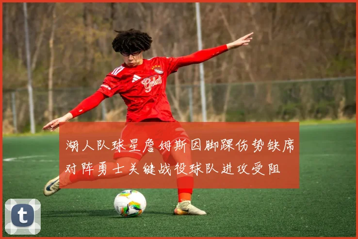 湖人队球星詹姆斯因脚踝伤势缺席对阵勇士关键战役球队进攻受阻