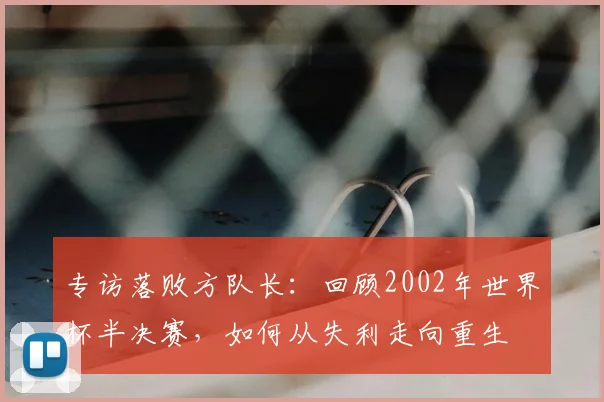 专访落败方队长:回顾2002年世界杯半决赛,如何从失利走向重生
