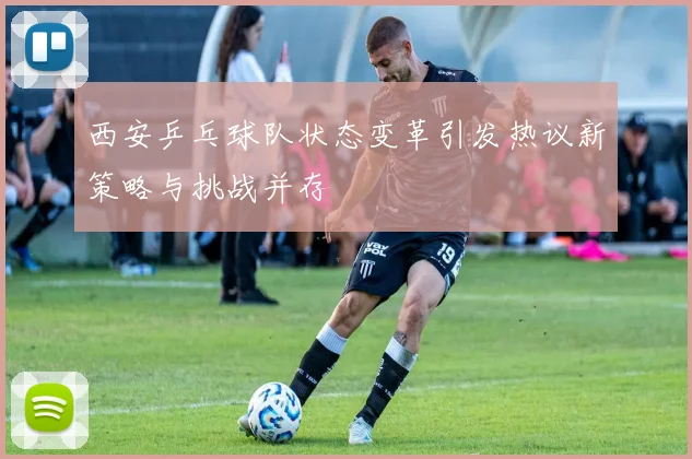西安乒乓球队状态变革引发热议新策略与挑战并存